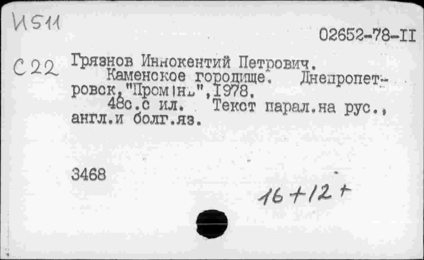 ﻿И 544	02652-78-11
С 22.	Грязнов Иннокентий Петрович. Каменское городище. Днепропетровск. "Пром ihJ', 1978. 48с .с ил. Текст парал.на рус., англ.и болг.яз.
3468
Уб У-/£
